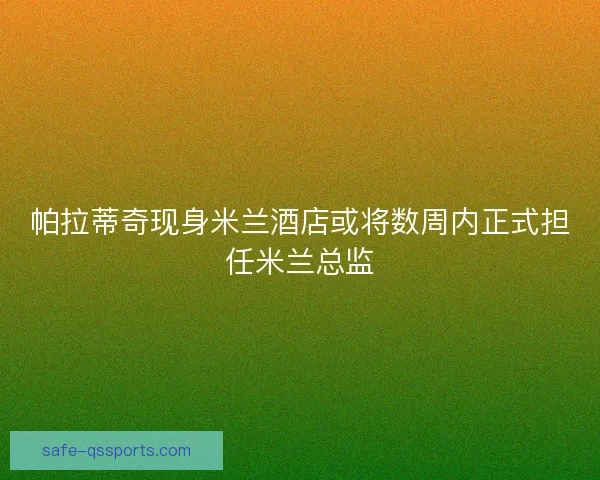 帕拉蒂奇现身米兰酒店或将数周内正式担任米兰总监
