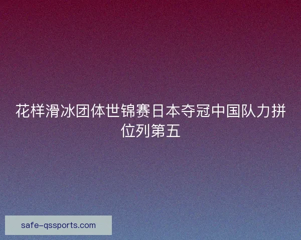 花样滑冰团体世锦赛日本夺冠中国队力拼位列第五
