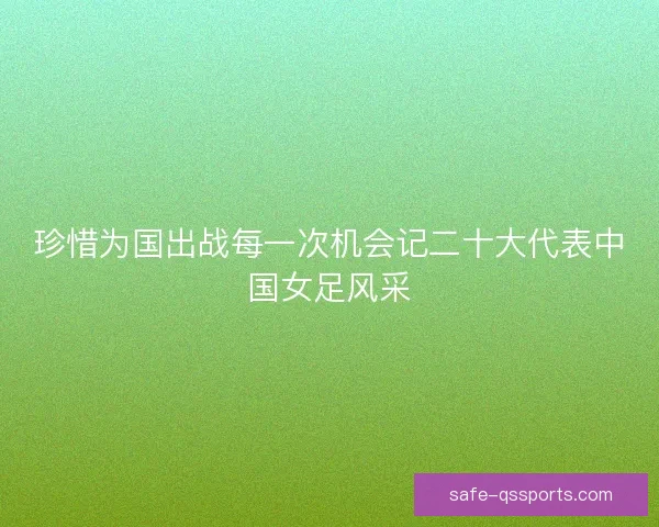 珍惜为国出战每一次机会记二十大代表中国女足风采