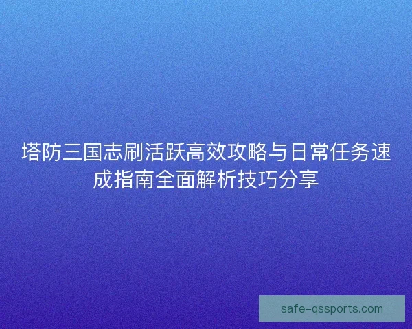 塔防三国志刷活跃高效攻略与日常任务速成指南全面解析技巧分享 塔防三国志刷活跃高效攻略与日常任务速成指南全面解析技巧分享