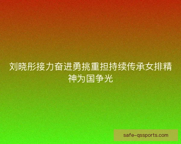 刘晓彤接力奋进勇挑重担持续传承女排精神为国争光